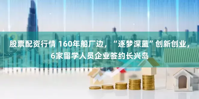 股票配资行情 160年船厂边，“逐梦深蓝”创新创业，6家留学人员企业签约长兴岛