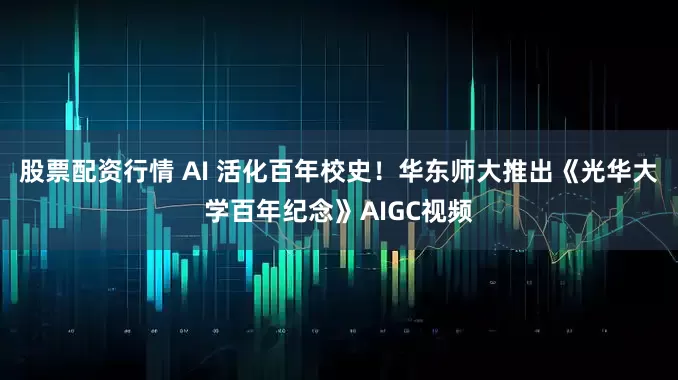 股票配资行情 AI 活化百年校史！华东师大推出《光华大学百年纪念》AIGC视频