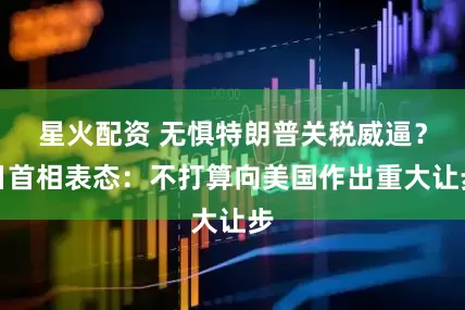 星火配资 无惧特朗普关税威逼？日首相表态：不打算向美国作出重大让步
