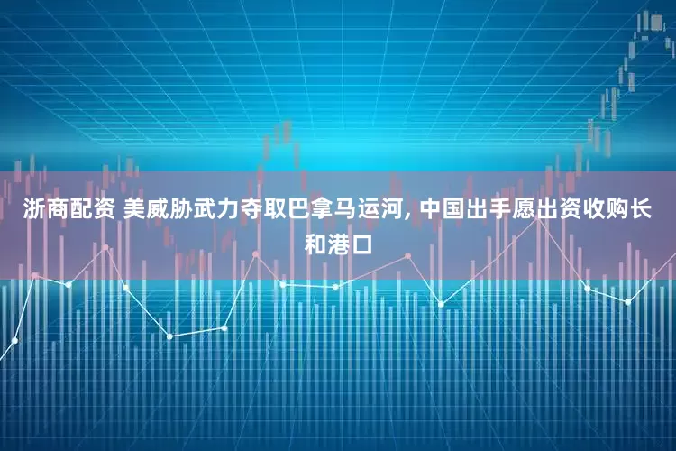 浙商配资 美威胁武力夺取巴拿马运河, 中国出手愿出资收购长和港口
