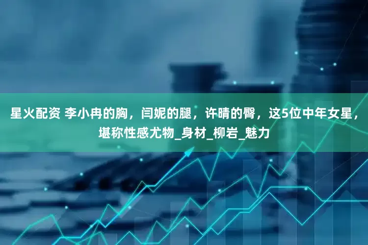 星火配资 李小冉的胸，闫妮的腿，许晴的臀，这5位中年女星，堪称性感尤物_身材_柳岩_魅力
