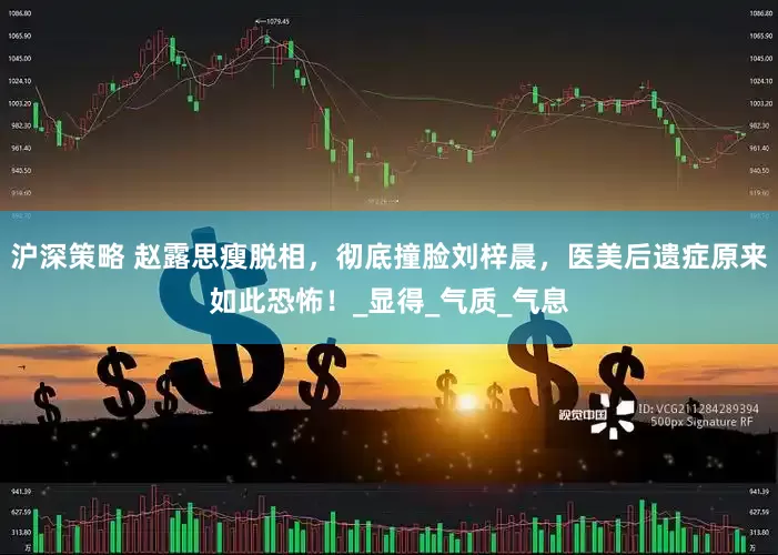 沪深策略 赵露思瘦脱相，彻底撞脸刘梓晨，医美后遗症原来如此恐怖！_显得_气质_气息