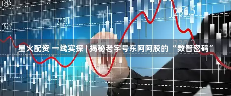 星火配资 一线实探 | 揭秘老字号东阿阿胶的 “数智密码”