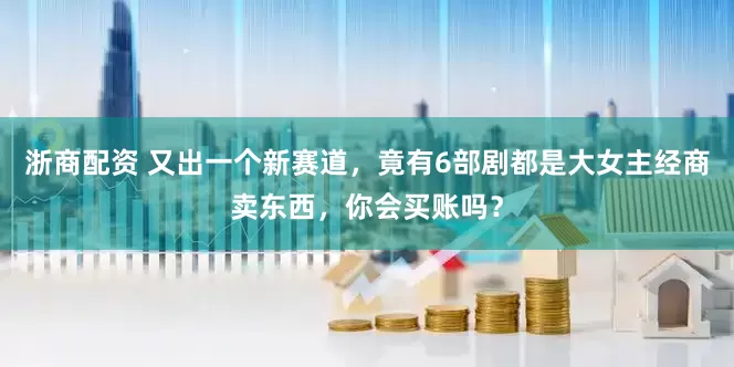 浙商配资 又出一个新赛道，竟有6部剧都是大女主经商卖东西，你会买账吗？