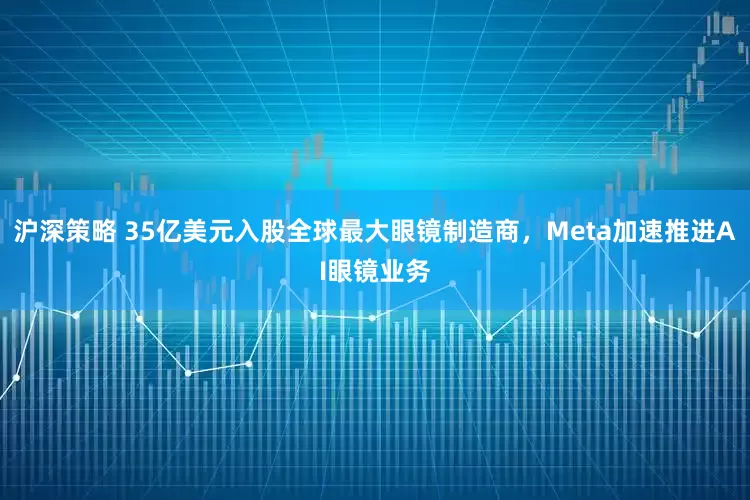 沪深策略 35亿美元入股全球最大眼镜制造商，Meta加速推进AI眼镜业务