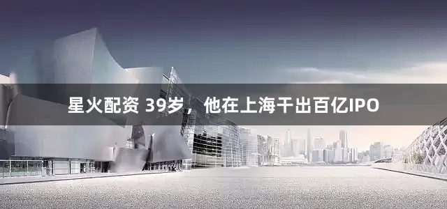 星火配资 39岁，他在上海干出百亿IPO