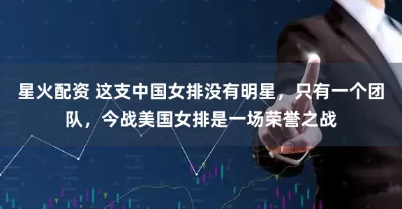 星火配资 这支中国女排没有明星，只有一个团队，今战美国女排是一场荣誉之战