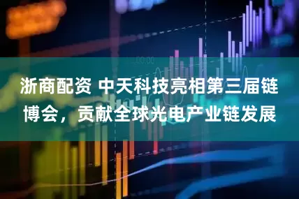 浙商配资 中天科技亮相第三届链博会，贡献全球光电产业链发展