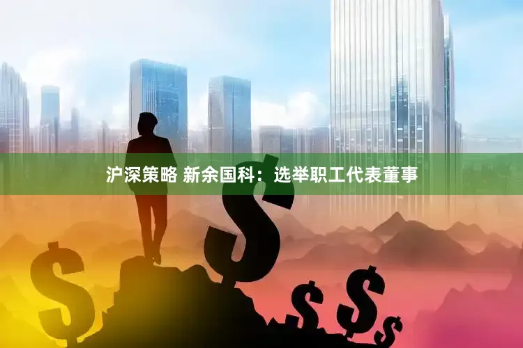 沪深策略 新余国科：选举职工代表董事