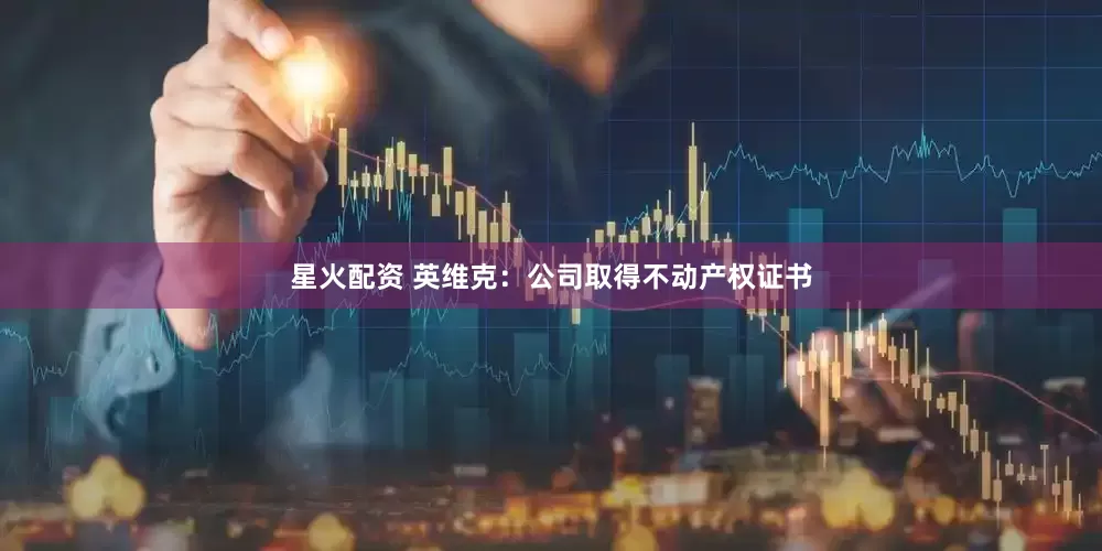星火配资 英维克：公司取得不动产权证书