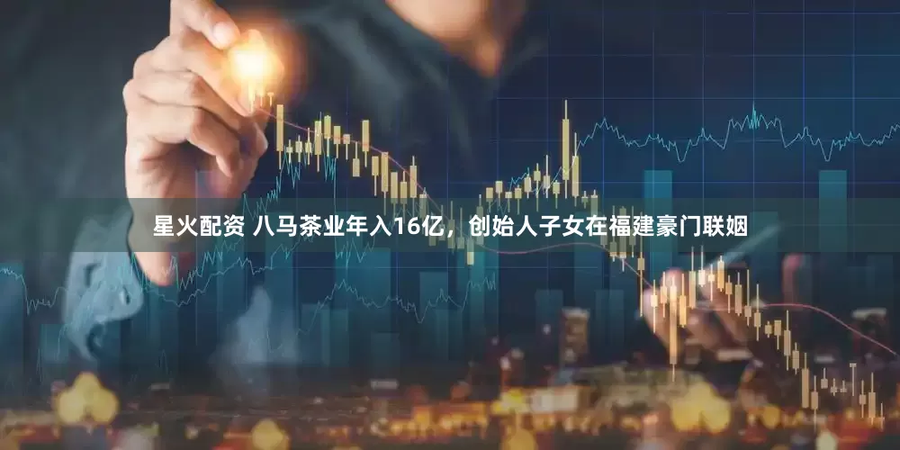 星火配资 八马茶业年入16亿，创始人子女在福建豪门联姻