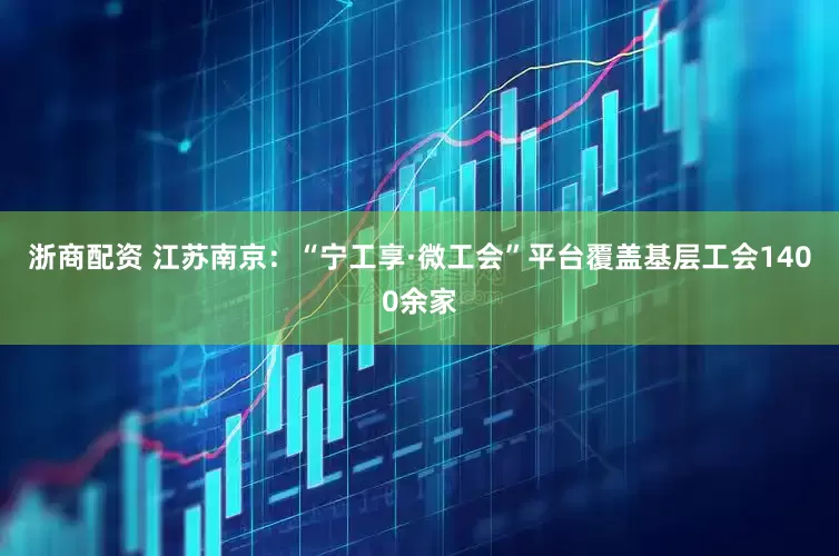 浙商配资 江苏南京：“宁工享·微工会”平台覆盖基层工会1400余家
