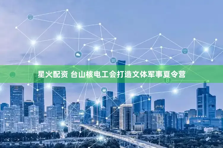 星火配资 台山核电工会打造文体军事夏令营