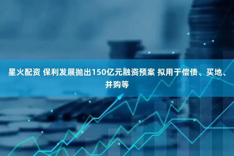 星火配资 保利发展抛出150亿元融资预案 拟用于偿债、买地、并购等