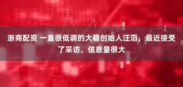 浙商配资 一直很低调的大疆创始人汪滔，最近接受了采访，信息量很大