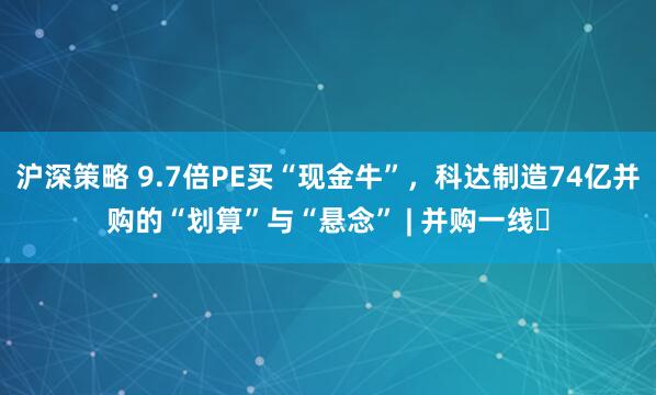 沪深策略 9.7倍PE买“现金牛”，科达制造74亿并购的“划算”与“悬念” | 并购一线​